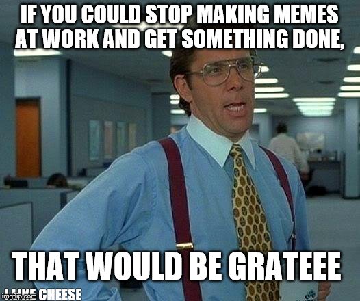 That Would Be Great Meme | IF YOU COULD STOP MAKING MEMES AT WORK AND GET SOMETHING DONE, THAT WOULD BE GRATEEE; I LIKE CHEESE | image tagged in memes,that would be great | made w/ Imgflip meme maker