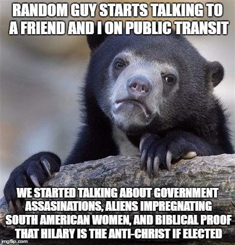 Confession Bear | RANDOM GUY STARTS TALKING TO A FRIEND AND I ON PUBLIC TRANSIT; WE STARTED TALKING ABOUT GOVERNMENT ASSASINATIONS, ALIENS IMPREGNATING SOUTH AMERICAN WOMEN, AND BIBLICAL PROOF THAT HILARY IS THE ANTI-CHRIST IF ELECTED | image tagged in memes,confession bear,AdviceAnimals | made w/ Imgflip meme maker