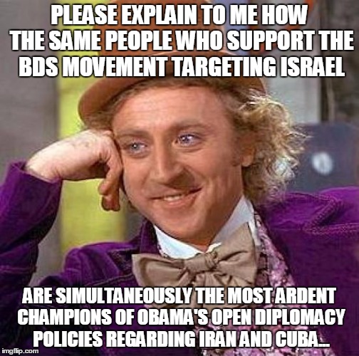 Creepy Condescending Wonka | PLEASE EXPLAIN TO ME HOW THE SAME PEOPLE WHO SUPPORT THE BDS MOVEMENT TARGETING ISRAEL; ARE SIMULTANEOUSLY THE MOST ARDENT CHAMPIONS OF OBAMA'S OPEN DIPLOMACY POLICIES REGARDING IRAN AND CUBA... | image tagged in memes,creepy condescending wonka | made w/ Imgflip meme maker