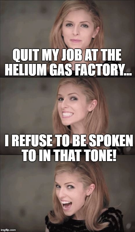 Bad Pun Anna Kendrick Meme | QUIT MY JOB AT THE HELIUM GAS FACTORY... I REFUSE TO BE SPOKEN TO IN THAT TONE! | image tagged in memes,bad pun anna kendrick | made w/ Imgflip meme maker
