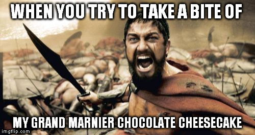 Sparta Leonidas | WHEN YOU TRY TO TAKE A BITE OF; MY GRAND MARNIER CHOCOLATE CHEESECAKE | image tagged in memes,sparta leonidas | made w/ Imgflip meme maker