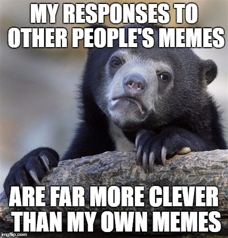 Confession Bear | MY RESPONSES TO OTHER PEOPLE'S MEMES; ARE FAR MORE CLEVER THAN MY OWN MEMES | image tagged in memes,confession bear | made w/ Imgflip meme maker