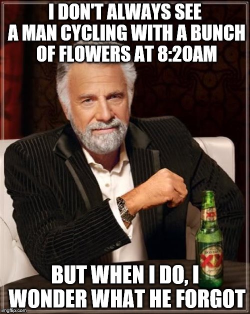 True story... | I DON'T ALWAYS SEE A MAN CYCLING WITH A BUNCH OF FLOWERS AT 8:20AM; BUT WHEN I DO, I WONDER WHAT HE FORGOT | image tagged in memes,the most interesting man in the world | made w/ Imgflip meme maker