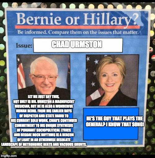 Bernie or Hillary? | CHAD URMSTON; LET ME JUST SAY THIS, NOT ONLY IS MR. URMSTON A MAGNIFICENT MUSICIAN, BUT HE IS ALSO A WONDERFUL HUMAN BEING. FROM HIS EARLIER DAYS OF DISPATCH AND STATE RADIO TO HIS CURRENT SOLO WORK, CHAD'S CONTINUED COMMITMENT TO HIS UNIQUE SYNTHESIS OF POIGNANT SOCIOPOLITICAL LYRICS AND REGGAE ROCK RHYTHMS IS A BEACON OF LIGHT IN AN OTHERWISE DESOLATE LANDSCAPE OF METRONOMIC BEATS AND VACUOUS GRUNTS. HE'S THE GUY THAT PLAYS THE GENERAL? I KNOW THAT SONG! | image tagged in bernie or hillary | made w/ Imgflip meme maker