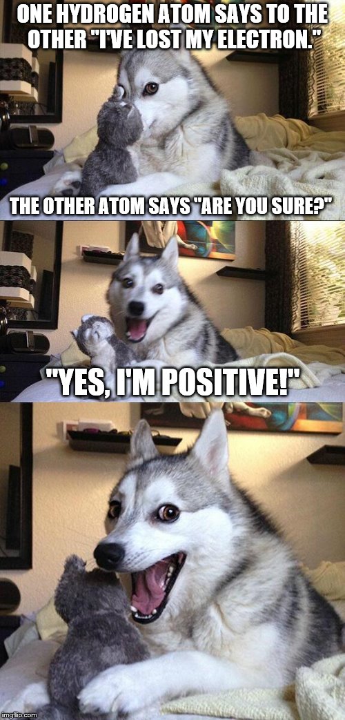 Same Bad Pun contest between Anna Kendrick and Bad Pun Dog. 
Who will get the most views? | ONE HYDROGEN ATOM SAYS TO THE OTHER "I'VE LOST MY ELECTRON."; THE OTHER ATOM SAYS "ARE YOU SURE?"; "YES, I'M POSITIVE!" | image tagged in memes,bad pun dog | made w/ Imgflip meme maker