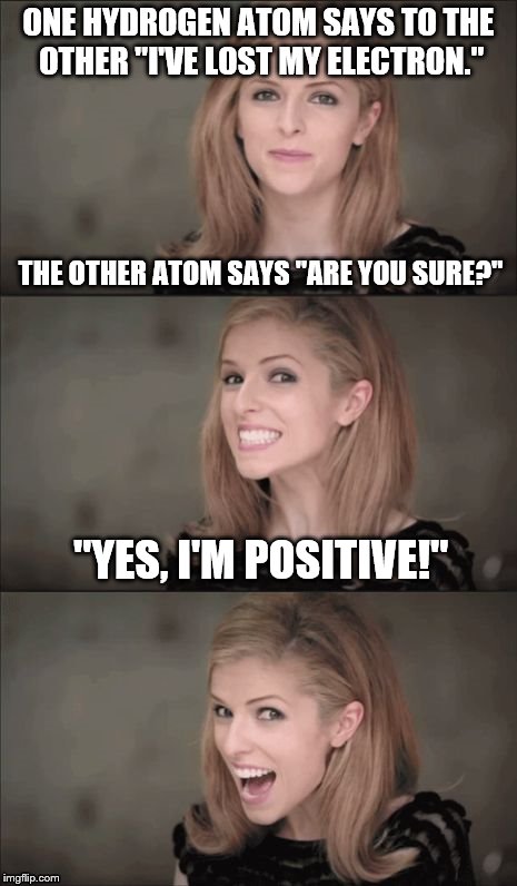 Same Bad Pun contest between Anna Kendrick and Bad Pun Dog. 
Who will get the most views? | ONE HYDROGEN ATOM SAYS TO THE OTHER "I'VE LOST MY ELECTRON."; THE OTHER ATOM SAYS "ARE YOU SURE?"; "YES, I'M POSITIVE!" | image tagged in memes,bad pun anna kendrick | made w/ Imgflip meme maker