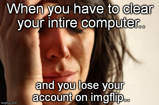 World Problems.. | When you have to clear your intire computer.. and you lose your account on imgflip.. | image tagged in memes,first world problems | made w/ Imgflip meme maker