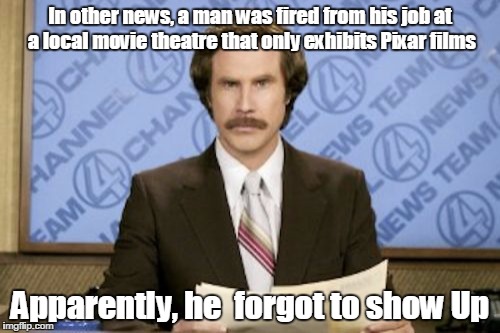 Ron Burgundy | In other news, a man was fired from his job at a local movie theatre that only exhibits Pixar films; Apparently, he  forgot to show Up | image tagged in memes,ron burgundy | made w/ Imgflip meme maker