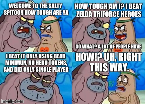 How Tough Are You | HOW TOUGH AM I? I BEAT ZELDA TRIFORCE HEROES; WELCOME TO THE SALTY SPITOON HOW TOUGH ARE YA; SO WHAT? A LOT OF PEOPLE HAVE; HOW!? UH, RIGHT THIS WAY. I BEAT IT ONLY USING BEAR MINIMUN, NO HERO TOKENS, AND DID ONLY SINGLE PLAYER | image tagged in memes,how tough are you,legend of zelda,triforce heroes,single player | made w/ Imgflip meme maker