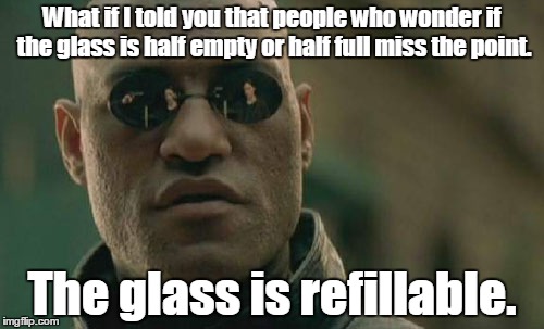 Matrix Morpheus Meme | What if I told you that people who wonder if the glass is half empty or half full miss the point. The glass is refillable. | image tagged in memes,matrix morpheus | made w/ Imgflip meme maker