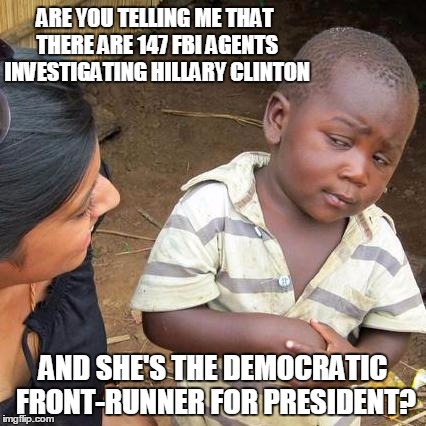 Third World Skeptical Kid | ARE YOU TELLING ME THAT THERE ARE 147 FBI AGENTS INVESTIGATING HILLARY CLINTON; AND SHE'S THE DEMOCRATIC FRONT-RUNNER FOR PRESIDENT? | image tagged in memes,third world skeptical kid | made w/ Imgflip meme maker