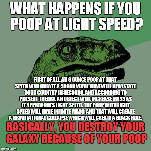 Philosoraptor Meme | WHAT HAPPENS IF YOU POOP AT LIGHT SPEED? FIRST OF ALL, AN 8 OUNCE POOP AT THAT SPEED WILL CREATE A SHOCK WAVE THAT WILL DEVASTATE YOUR COUNTRY IN SECONDS. AND ACCORDING TO PRESENT THEORY, AN OBJECT WILL INCREASE MASS AS IT APPROACHES LIGHT SPEED. THE POOP WITH LIGHT SPEED WILL HAVE INFINITE MASS, AND THAT WILL CREATE A GRAVITATIONAL COLLAPSE WHICH WILL CREATE A BLACK HOLE. BASICALLY, YOU DESTROY YOUR GALAXY BECAUSE OF YOUR POOP | image tagged in memes,philosoraptor | made w/ Imgflip meme maker