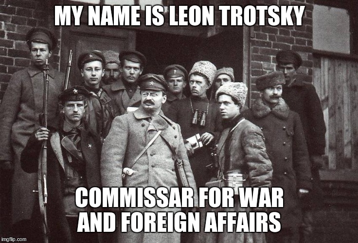 Trotsky was made commissar of foreign affairs and later of war following the Bolshevik takeover of Russia | MY NAME IS LEON TROTSKY; COMMISSAR FOR WAR AND FOREIGN AFFAIRS | image tagged in trotskyarmy,trotsky,commissar,memes,russia,bolshevik | made w/ Imgflip meme maker