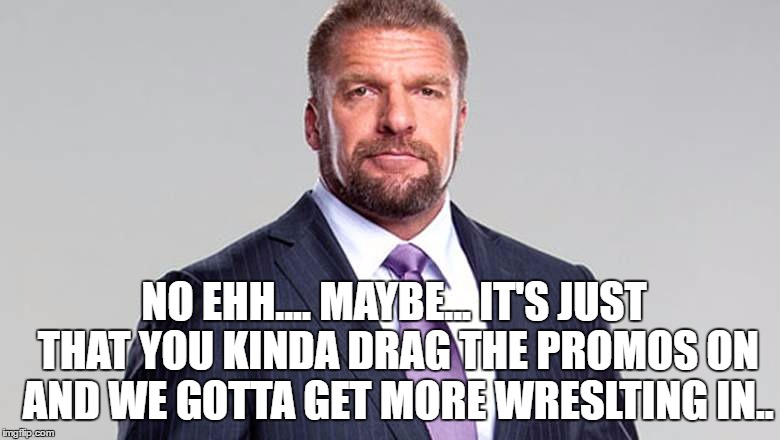 NO EHH.... MAYBE... IT'S JUST THAT YOU KINDA DRAG THE PROMOS ON AND WE GOTTA GET MORE WRESLTING IN.. | made w/ Imgflip meme maker