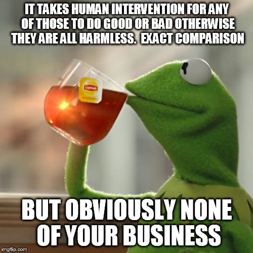 But That's None Of My Business Meme | IT TAKES HUMAN INTERVENTION FOR ANY OF THOSE TO DO GOOD OR BAD OTHERWISE THEY ARE ALL HARMLESS.  EXACT COMPARISON BUT OBVIOUSLY NONE OF YOUR | image tagged in memes,but thats none of my business,kermit the frog | made w/ Imgflip meme maker