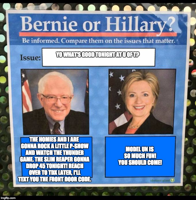 Bernie or Hillary? | YO WHAT'S GOOD TONIGHT AT U OF T? THE HOMIES AND I ARE GONNA ROCK A LITTLE P-SHOW AND WATCH THE THUNDER GAME. THE SLIM REAPER GONNA DROP 45 TONIGHT! REACH OVER TO TDX LATER, I'LL TEXT YOU THE FRONT DOOR CODE. MODEL UN IS SO MUCH FUN! YOU SHOULD COME! | image tagged in bernie or hillary | made w/ Imgflip meme maker