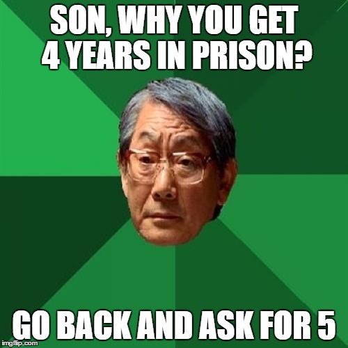 High Expectations Asian Father Meme | SON, WHY YOU GET 4 YEARS IN PRISON? GO BACK AND ASK FOR 5 | image tagged in memes,high expectations asian father | made w/ Imgflip meme maker