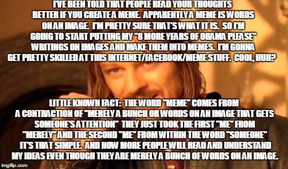 One Does Not Simply Meme | I'VE BEEN TOLD THAT PEOPLE READ YOUR THOUGHTS BETTER IF YOU CREATE A MEME.  APPARENTLY A MEME IS WORDS ON AN IMAGE.  I'M PRETTY SURE THAT'S WHAT IT IS.  SO I'M GOING TO START PUTTING MY "8 MORE YEARS OF OBAMA PLEASE" WRITINGS ON IMAGES AND MAKE THEM INTO MEMES.  I'M GONNA GET PRETTY SKILLED AT THIS INTERNET/FACEBOOK/MEME STUFF.  COOL, HUH? LITTLE KNOWN FACT:  THE WORD "MEME" COMES FROM A CONTRACTION OF "MERELY A BUNCH OR WORDS ON AN IMAGE THAT GETS SOMEONE'S ATTENTION"  THEY JUST TOOK THE FIRST "ME" FROM "MERELY" AND THE SECOND "ME" FROM WITHIN THE WORD "SOMEONE"  IT'S THAT SIMPLE.  AND NOW MORE PEOPLE WILL READ AND UNDERSTAND MY IDEAS EVEN THOUGH THEY ARE MERELY A BUNCH OF WORDS ON AN IMAGE. | image tagged in memes,one does not simply | made w/ Imgflip meme maker
