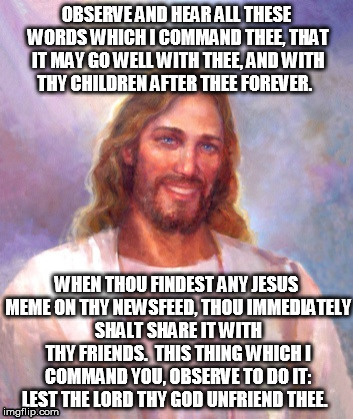 Smiling Jesus Meme | OBSERVE AND HEAR ALL THESE WORDS WHICH I COMMAND THEE, THAT IT MAY GO WELL WITH THEE, AND WITH THY CHILDREN AFTER THEE FOREVER. WHEN THOU FINDEST ANY JESUS MEME ON THY NEWSFEED, THOU IMMEDIATELY SHALT SHARE IT WITH THY FRIENDS.  THIS THING WHICH I COMMAND YOU, OBSERVE TO DO IT: LEST THE LORD THY GOD UNFRIEND THEE. | image tagged in memes,smiling jesus | made w/ Imgflip meme maker