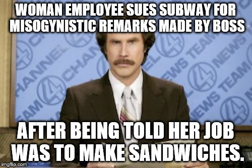 Just Waiting for This to Become a Real News Article. Won't Be Long, Now. | WOMAN EMPLOYEE SUES SUBWAY FOR MISOGYNISTIC REMARKS MADE BY BOSS; AFTER BEING TOLD HER JOB WAS TO MAKE SANDWICHES. | image tagged in memes,ron burgundy | made w/ Imgflip meme maker