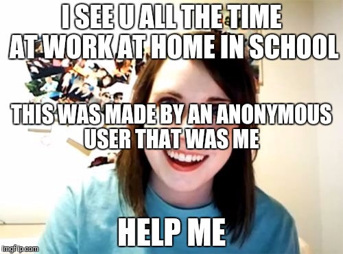 Overly Attached Girlfriend | I SEE U ALL THE TIME AT WORK AT HOME IN SCHOOL; THIS WAS MADE BY AN ANONYMOUS USER THAT WAS ME; HELP ME | image tagged in memes,overly attached girlfriend | made w/ Imgflip meme maker