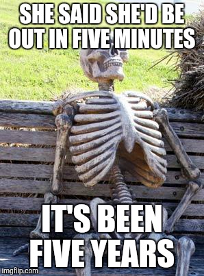 Waiting Skeleton Meme | SHE SAID SHE'D BE OUT IN FIVE MINUTES; IT'S BEEN FIVE YEARS | image tagged in memes,waiting skeleton | made w/ Imgflip meme maker