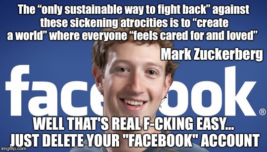 A Facebook Challenge | The “only sustainable way to fight back” against these sickening atrocities is to “create a world” where everyone “feels cared for and loved”; Mark Zuckerberg; WELL THAT'S REAL F-CKING EASY... JUST DELETE YOUR "FACEBOOK" ACCOUNT | image tagged in mark zuckerberg,facebook,imgflip,memes,isis,political meme,POLITIC | made w/ Imgflip meme maker