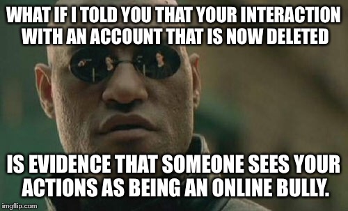 H2O, this one is for you | WHAT IF I TOLD YOU THAT YOUR INTERACTION WITH AN ACCOUNT THAT IS NOW DELETED; IS EVIDENCE THAT SOMEONE SEES YOUR ACTIONS AS BEING AN ONLINE BULLY. | image tagged in memes,matrix morpheus | made w/ Imgflip meme maker