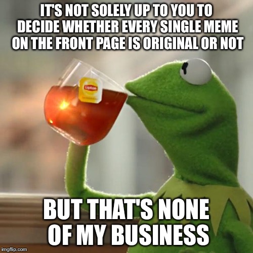 But That's None Of My Business | IT'S NOT SOLELY UP TO YOU TO DECIDE WHETHER EVERY SINGLE MEME ON THE FRONT PAGE IS ORIGINAL OR NOT; BUT THAT'S NONE OF MY BUSINESS | image tagged in memes,but thats none of my business,kermit the frog | made w/ Imgflip meme maker