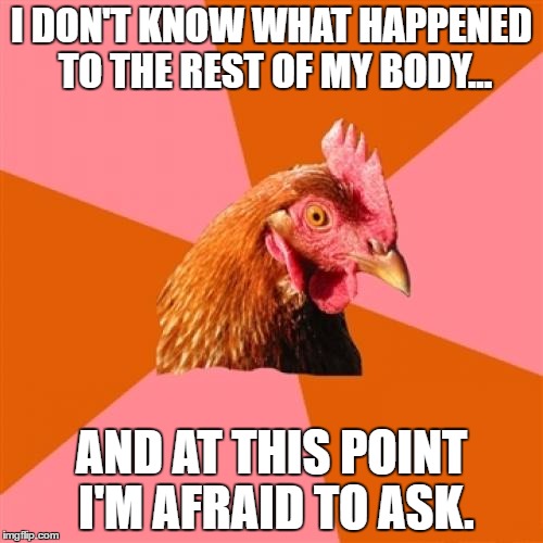 Anti Joke Chicken Meme | I DON'T KNOW WHAT HAPPENED TO THE REST OF MY BODY... AND AT THIS POINT I'M AFRAID TO ASK. | image tagged in memes,anti joke chicken | made w/ Imgflip meme maker