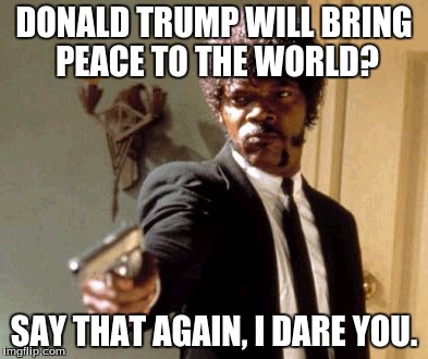 The Truth. | DONALD TRUMP WILL BRING PEACE TO THE WORLD? SAY THAT AGAIN, I DARE YOU. | image tagged in memes,say that again i dare you | made w/ Imgflip meme maker
