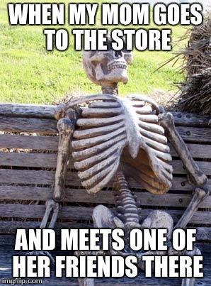 Waiting Skeleton | WHEN MY MOM GOES TO THE STORE; AND MEETS ONE OF HER FRIENDS THERE | image tagged in memes,waiting skeleton | made w/ Imgflip meme maker