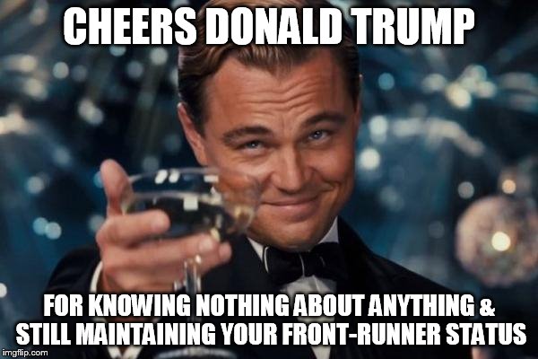 Leonardo Dicaprio Cheers | CHEERS DONALD TRUMP; FOR KNOWING NOTHING ABOUT ANYTHING & STILL MAINTAINING YOUR FRONT-RUNNER STATUS | image tagged in memes,leonardo dicaprio cheers | made w/ Imgflip meme maker