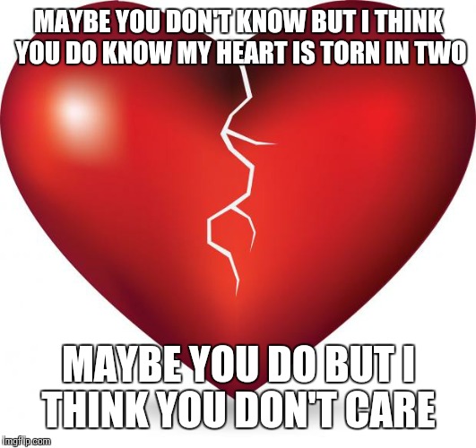 broken heart  |  MAYBE YOU DON'T KNOW BUT I THINK YOU DO KNOW MY HEART IS TORN IN TWO; MAYBE YOU DO BUT I THINK YOU DON'T CARE | image tagged in broken heart | made w/ Imgflip meme maker