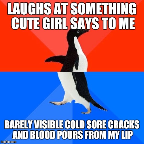 Socially awkward pinguin | LAUGHS AT SOMETHING CUTE GIRL SAYS TO ME; BARELY VISIBLE COLD SORE CRACKS AND BLOOD POURS FROM MY LIP | image tagged in socially awkward pinguin,AdviceAnimals | made w/ Imgflip meme maker