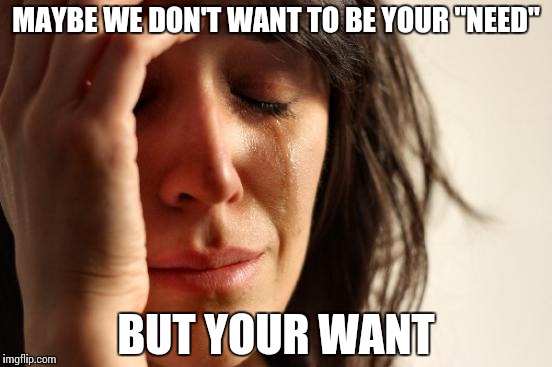 First World Problems Meme | MAYBE WE DON'T WANT TO BE YOUR "NEED" BUT YOUR WANT | image tagged in memes,first world problems | made w/ Imgflip meme maker