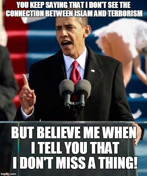 YOU KEEP SAYING THAT I DON'T SEE THE CONNECTION BETWEEN ISLAM AND TERRORISM; BUT BELIEVE ME WHEN I TELL YOU THAT I DON'T MISS A THING! | image tagged in obama oblivious | made w/ Imgflip meme maker