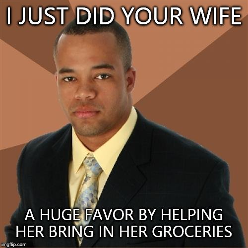 Successful Black Man Meme | I JUST DID YOUR WIFE; A HUGE FAVOR BY HELPING HER BRING IN HER GROCERIES | image tagged in memes,successful black man | made w/ Imgflip meme maker