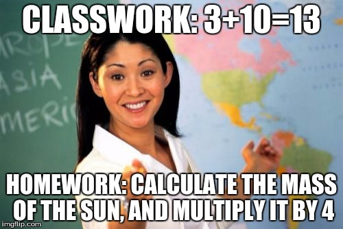 Unhelpful High School Teacher | CLASSWORK: 3+10=13; HOMEWORK: CALCULATE THE MASS OF THE SUN, AND MULTIPLY IT BY 4 | image tagged in memes,unhelpful high school teacher | made w/ Imgflip meme maker