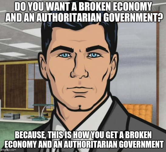 Archer | DO YOU WANT A BROKEN ECONOMY AND AN AUTHORITARIAN GOVERNMENT? BECAUSE, THIS IS HOW YOU GET A BROKEN ECONOMY AND AN AUTHORITARIAN GOVERNMENT | image tagged in memes,archer | made w/ Imgflip meme maker