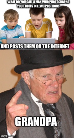 Maybe it's funny .... | WHAT DO YOU CALL A MAN WHO PHOTOGRAPHS YOUR DOLLS IN LEWD POSITIONS; AND POSTS THEM ON THE INTERNET; GRANDPA | image tagged in grandpa,memes,back in my day,first day on the internet kids | made w/ Imgflip meme maker
