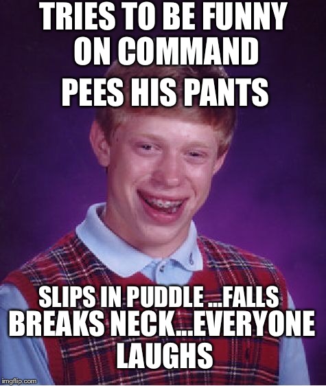 H2O suggested I submit this Bad Luck Brian. I hope you all enjoy.  | TRIES TO BE FUNNY ON COMMAND; PEES HIS PANTS; SLIPS IN PUDDLE ...FALLS; BREAKS NECK...EVERYONE LAUGHS | image tagged in memes,bad luck brian | made w/ Imgflip meme maker