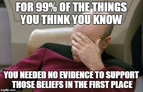 Captain Picard Facepalm Meme | FOR 99% OF THE THINGS YOU THINK YOU KNOW YOU NEEDED NO EVIDENCE TO SUPPORT THOSE BELIEFS IN THE FIRST PLACE | image tagged in memes,captain picard facepalm | made w/ Imgflip meme maker