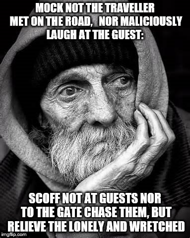 homeless | MOCK NOT THE TRAVELLER MET ON THE ROAD, 
 NOR MALICIOUSLY LAUGH AT THE GUEST:; SCOFF NOT AT GUESTS NOR TO THE GATE CHASE THEM, BUT RELIEVE THE LONELY AND WRETCHED | image tagged in homeless | made w/ Imgflip meme maker
