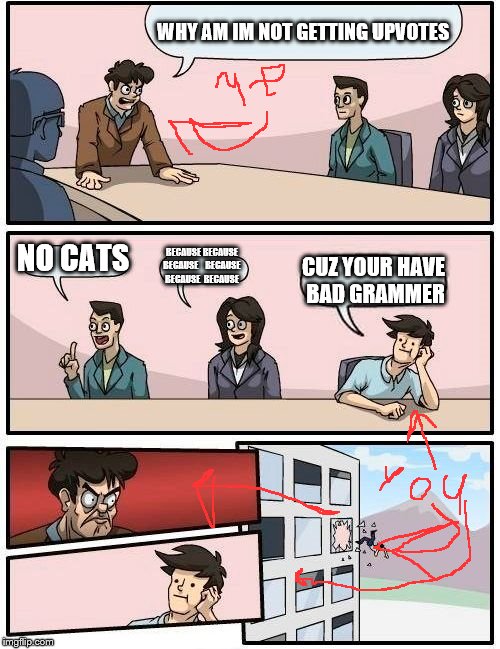 Boardroom Meeting Suggestion | WHY AM IM NOT GETTING UPVOTES; NO CATS; BECAUSE BECAUSE BECAUSE


 BECAUSE
 BECAUSE
 BECAUSE; CUZ YOUR HAVE BAD GRAMMER | image tagged in memes,boardroom meeting suggestion | made w/ Imgflip meme maker