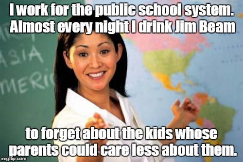 Unhelpful High School Teacher Meme | I work for the public school system. Almost every night I drink Jim Beam; to forget about the kids whose parents could care less about them. | image tagged in memes,unhelpful high school teacher | made w/ Imgflip meme maker