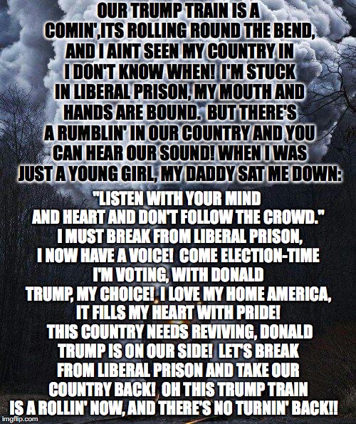 Trump Train Song | OUR TRUMP TRAIN IS A COMIN',ITS ROLLING ROUND THE BEND, AND I AINT SEEN MY COUNTRY IN I DON'T KNOW WHEN!  I'M STUCK IN LIBERAL PRISON, MY MOUTH AND HANDS ARE BOUND.  BUT THERE'S A RUMBLIN' IN OUR COUNTRY AND YOU CAN HEAR OUR SOUND! WHEN I WAS JUST A YOUNG GIRL, MY DADDY SAT ME DOWN:; "LISTEN WITH YOUR MIND AND HEART AND DON'T FOLLOW THE CROWD."  I MUST BREAK FROM LIBERAL PRISON, I NOW HAVE A VOICE!  COME ELECTION-TIME I'M VOTING, WITH DONALD TRUMP, MY CHOICE!  I LOVE MY HOME AMERICA, IT FILLS MY HEART WITH PRIDE!  THIS COUNTRY NEEDS REVIVING, DONALD TRUMP IS ON OUR SIDE!  LET'S BREAK FROM LIBERAL PRISON AND TAKE OUR COUNTRY BACK!  OH THIS TRUMP TRAIN IS A ROLLIN' NOW, AND THERE'S NO TURNIN' BACK!! | made w/ Imgflip meme maker