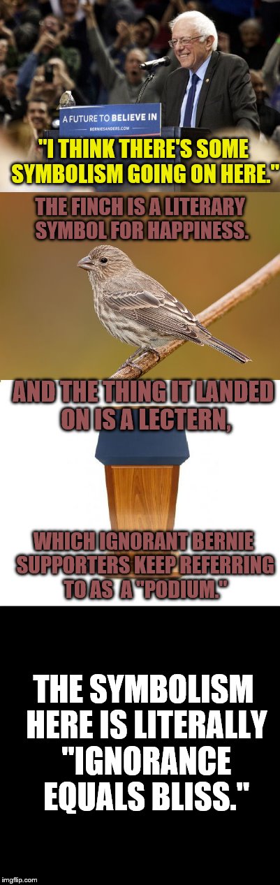 Also, You Don't Use a Metaphor to Draw another Metaphor, You Imbecile. "Yo dawg, I heard you like metaphors." | "I THINK THERE'S SOME SYMBOLISM GOING ON HERE."; THE FINCH IS A LITERARY SYMBOL FOR HAPPINESS. AND THE THING IT LANDED ON IS A LECTERN, WHICH IGNORANT BERNIE SUPPORTERS KEEP REFERRING TO AS  A "PODIUM."; THE SYMBOLISM HERE IS LITERALLY "IGNORANCE EQUALS BLISS." | image tagged in bernie sanders,bird,funny,memes,finch,lectern | made w/ Imgflip meme maker