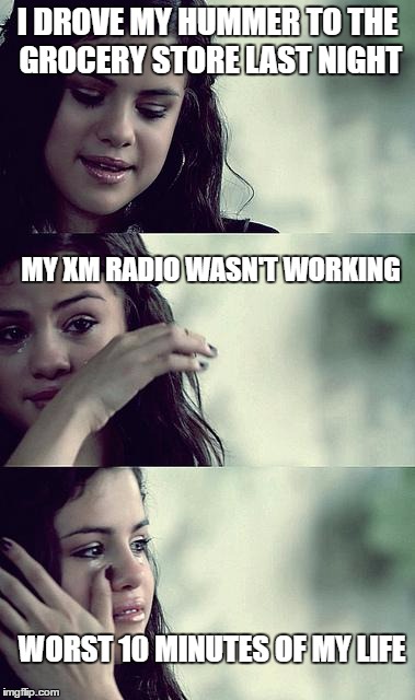 selena gomez crying | I DROVE MY HUMMER TO THE GROCERY STORE LAST NIGHT; MY XM RADIO WASN'T WORKING; WORST 10 MINUTES OF MY LIFE | image tagged in selena gomez crying | made w/ Imgflip meme maker