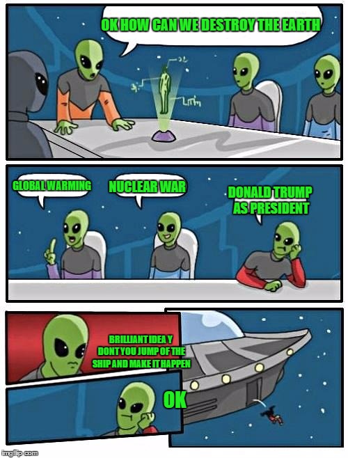Alien Meeting Suggestion Meme | OK HOW CAN WE DESTROY THE EARTH; GLOBAL WARMING; NUCLEAR WAR; DONALD TRUMP AS PRESIDENT; BRILLIANT IDEA Y DONT YOU JUMP OF THE SHIP AND MAKE IT HAPPEN; OK | image tagged in memes,alien meeting suggestion | made w/ Imgflip meme maker